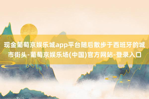 现金葡萄京娱乐城app平台随后散步于西班牙的城市街头-葡萄京娱乐场(中国)官方网站-登录入口