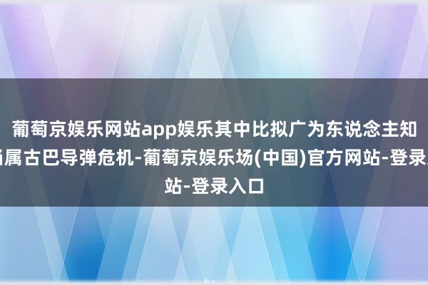 葡萄京娱乐网站app娱乐其中比拟广为东说念主知确当属古巴导弹危机-葡萄京娱乐场(中国)官方网站-登录入口