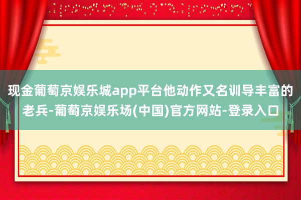 现金葡萄京娱乐城app平台他动作又名训导丰富的老兵-葡萄京娱乐场(中国)官方网站-登录入口