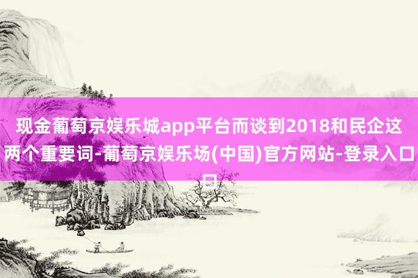 现金葡萄京娱乐城app平台而谈到2018和民企这两个重要词-葡萄京娱乐场(中国)官方网站-登录入口