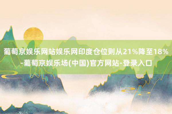 葡萄京娱乐网站娱乐网印度仓位则从21%降至18%-葡萄京娱乐场(中国)官方网站-登录入口