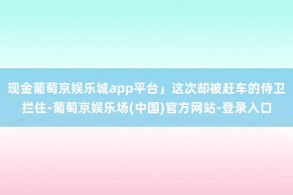 现金葡萄京娱乐城app平台」这次却被赶车的侍卫拦住-葡萄京娱乐场(中国)官方网站-登录入口
