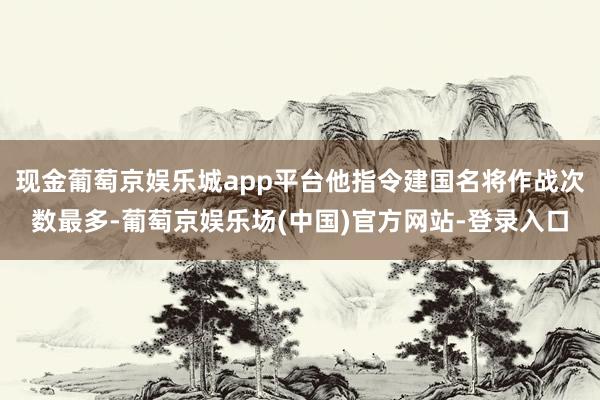 现金葡萄京娱乐城app平台他指令建国名将作战次数最多-葡萄京娱乐场(中国)官方网站-登录入口