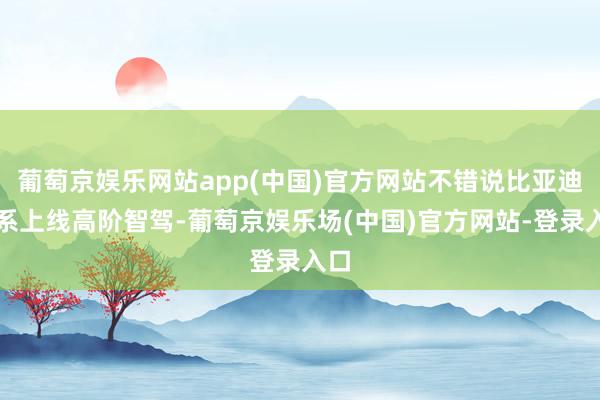 葡萄京娱乐网站app(中国)官方网站不错说比亚迪全系上线高阶智驾-葡萄京娱乐场(中国)官方网站-登录入口