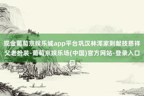 现金葡萄京娱乐城app平台巩汉林浑家则献技慈祥父老扮装-葡萄京娱乐场(中国)官方网站-登录入口