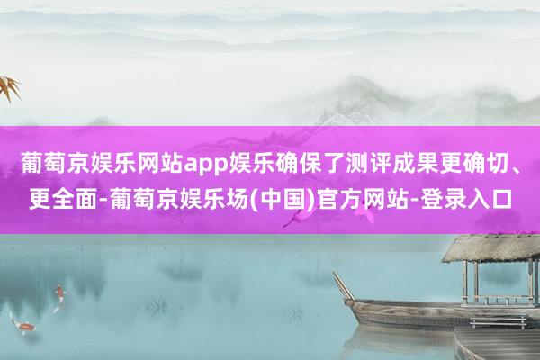 葡萄京娱乐网站app娱乐确保了测评成果更确切、更全面-葡萄京娱乐场(中国)官方网站-登录入口
