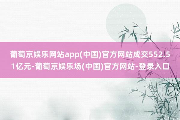 葡萄京娱乐网站app(中国)官方网站成交552.51亿元-葡萄京娱乐场(中国)官方网站-登录入口