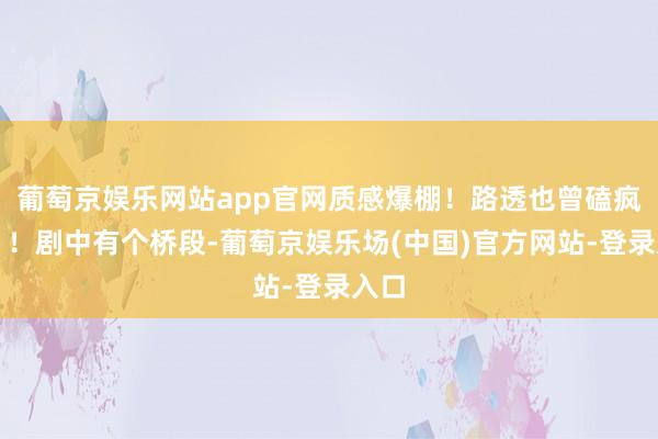 葡萄京娱乐网站app官网质感爆棚!路透也曾磕疯了!!剧中有个桥段-葡萄京娱乐场(中国)官方网站-登录入口