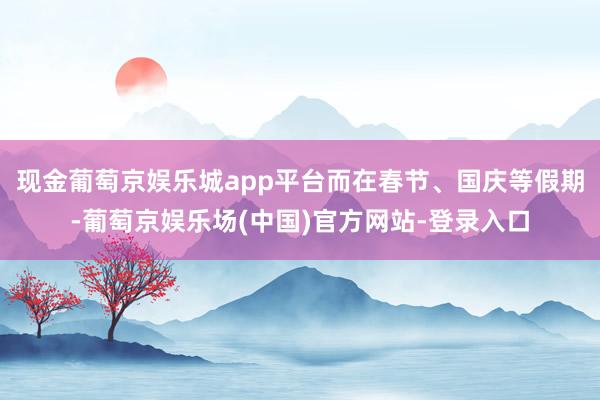 现金葡萄京娱乐城app平台而在春节、国庆等假期-葡萄京娱乐场(中国)官方网站-登录入口