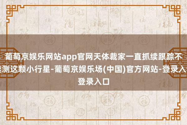 葡萄京娱乐网站app官网天体裁家一直抓续跟踪不雅测这颗小行星-葡萄京娱乐场(中国)官方网站-登录入口
