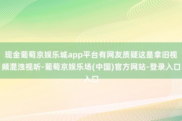 现金葡萄京娱乐城app平台有网友质疑这是拿旧视频混浊视听-葡萄京娱乐场(中国)官方网站-登录入口