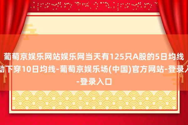 葡萄京娱乐网站娱乐网当天有125只A股的5日均线主动下穿10日均线-葡萄京娱乐场(中国)官方网站-登录入口