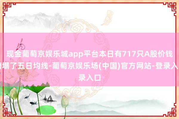 现金葡萄京娱乐城app平台本日有717只A股价钱糟塌了五日均线-葡萄京娱乐场(中国)官方网站-登录入口