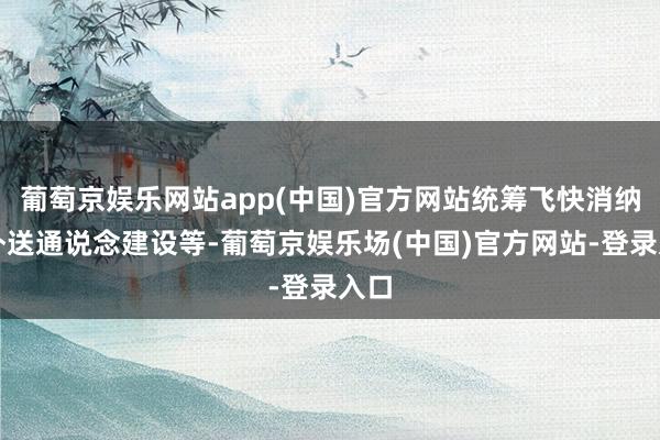葡萄京娱乐网站app(中国)官方网站统筹飞快消纳和外送通说念建设等-葡萄京娱乐场(中国)官方网站-登录入口