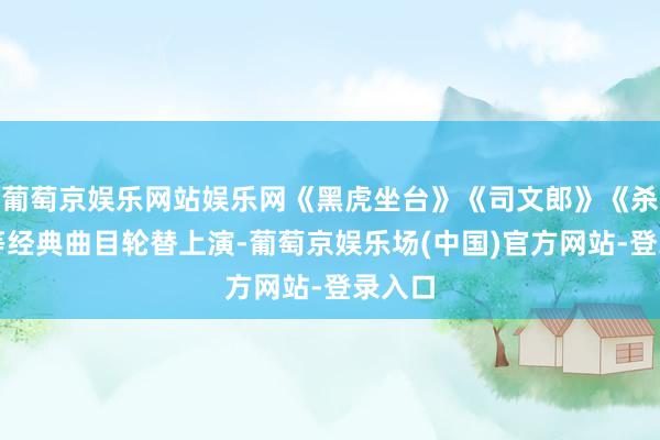葡萄京娱乐网站娱乐网《黑虎坐台》《司文郎》《杀庙》等经典曲目轮替上演-葡萄京娱乐场(中国)官方网站-登录入口