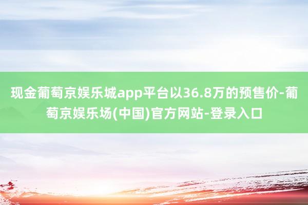 现金葡萄京娱乐城app平台以36.8万的预售价-葡萄京娱乐场(中国)官方网站-登录入口