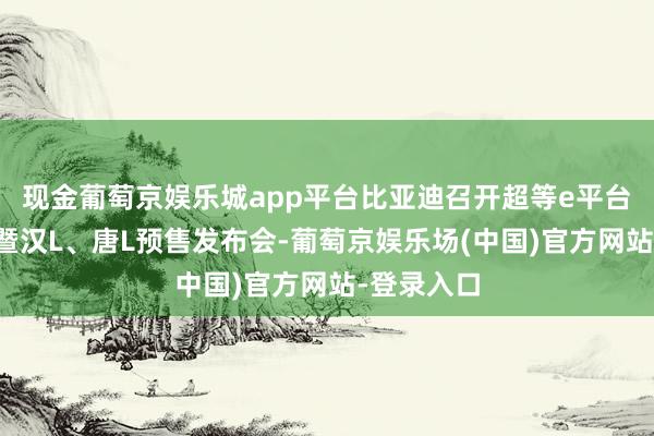 现金葡萄京娱乐城app平台比亚迪召开超等e平台技能发布暨汉L、唐L预售发布会-葡萄京娱乐场(中国)官方网站-登录入口