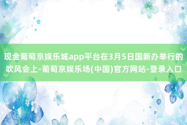 现金葡萄京娱乐城app平台在3月5日国新办举行的吹风会上-葡萄京娱乐场(中国)官方网站-登录入口