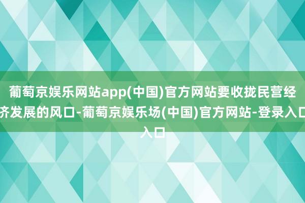 葡萄京娱乐网站app(中国)官方网站要收拢民营经济发展的风口-葡萄京娱乐场(中国)官方网站-登录入口