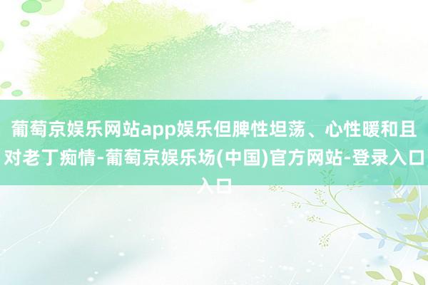 葡萄京娱乐网站app娱乐但脾性坦荡、心性暖和且对老丁痴情-葡萄京娱乐场(中国)官方网站-登录入口