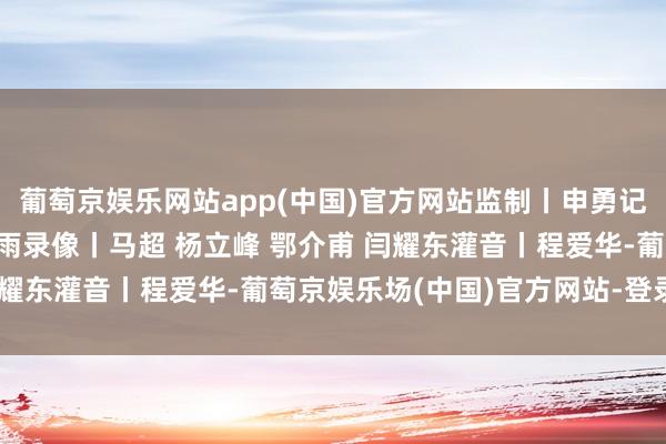 葡萄京娱乐网站app(中国)官方网站监制丨申勇记者丨史伟 彭汉明 卢心雨录像丨马超 杨立峰 鄂介甫 闫耀东灌音丨程爱华-葡萄京娱乐场(中国)官方网站-登录入口