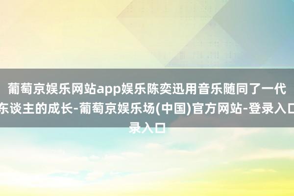 葡萄京娱乐网站app娱乐陈奕迅用音乐随同了一代东谈主的成长-葡萄京娱乐场(中国)官方网站-登录入口