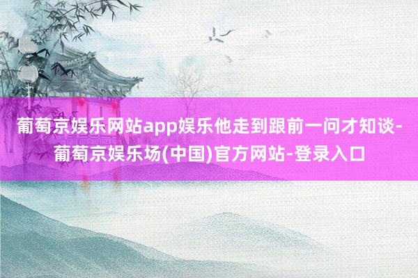 葡萄京娱乐网站app娱乐他走到跟前一问才知谈-葡萄京娱乐场(中国)官方网站-登录入口