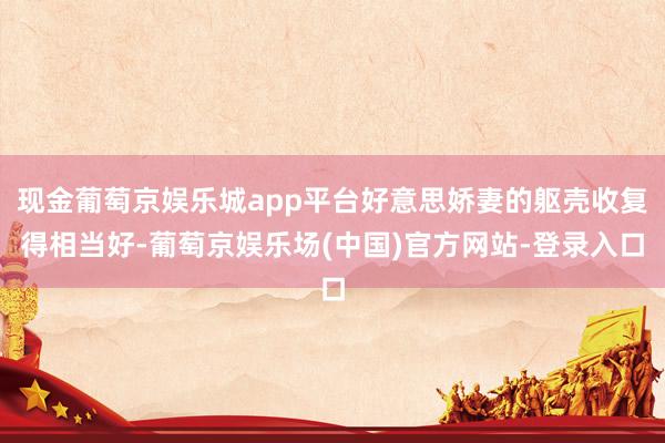 现金葡萄京娱乐城app平台好意思娇妻的躯壳收复得相当好-葡萄京娱乐场(中国)官方网站-登录入口