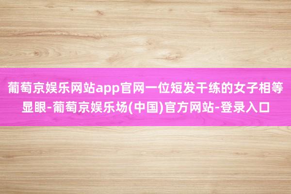 葡萄京娱乐网站app官网一位短发干练的女子相等显眼-葡萄京娱乐场(中国)官方网站-登录入口