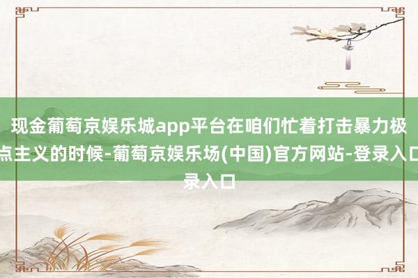现金葡萄京娱乐城app平台在咱们忙着打击暴力极点主义的时候-葡萄京娱乐场(中国)官方网站-登录入口