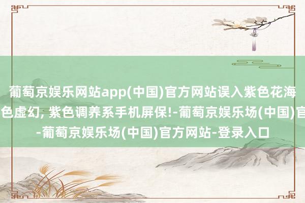 葡萄京娱乐网站app(中国)官方网站误入紫色花海, 重逢薰衣草的紫色虚幻, 紫色调养系手机屏保!-葡萄京娱乐场(中国)官方网站-登录入口