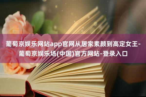 葡萄京娱乐网站app官网从居家素颜到高定女王-葡萄京娱乐场(中国)官方网站-登录入口