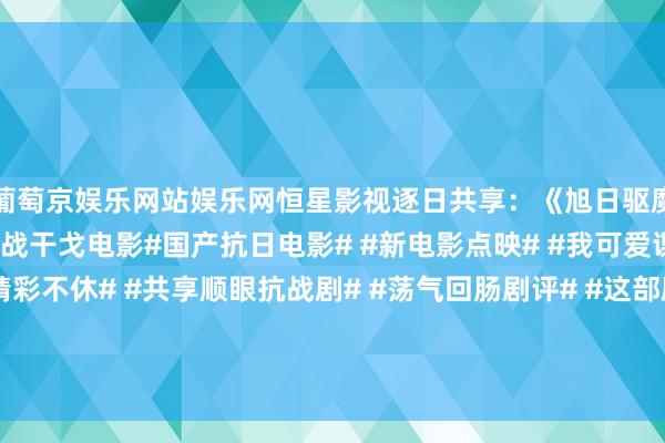 葡萄京娱乐网站娱乐网恒星影视逐日共享：《旭日驱魔》国产抗好意思援朝谍战干戈电影#国产抗日电影# #新电影点映# #我可爱谍战片# #谍战剧精彩不休# #共享顺眼抗战剧# #荡气回肠剧评# #这部剧何如样# #沿路道道电...-葡萄京娱乐场(中国)官方网站-登录入口