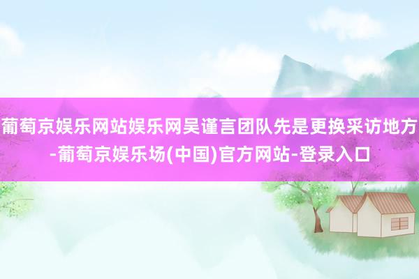 葡萄京娱乐网站娱乐网吴谨言团队先是更换采访地方-葡萄京娱乐场(中国)官方网站-登录入口