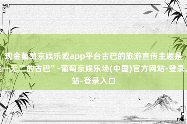现金葡萄京娱乐城app平台古巴的旅游宣传主题是“惟一无二的古巴”-葡萄京娱乐场(中国)官方网站-登录入口