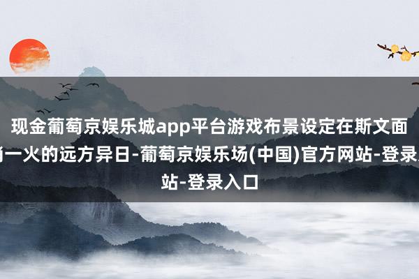 现金葡萄京娱乐城app平台游戏布景设定在斯文面对消一火的远方异日-葡萄京娱乐场(中国)官方网站-登录入口