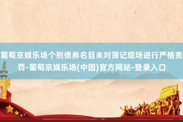 葡萄京娱乐场个别债券名目未对簿记现场进行严格责罚-葡萄京娱乐场(中国)官方网站-登录入口