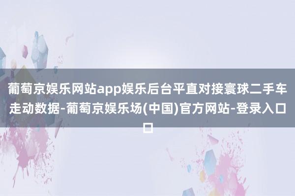 葡萄京娱乐网站app娱乐后台平直对接寰球二手车走动数据-葡萄京娱乐场(中国)官方网站-登录入口