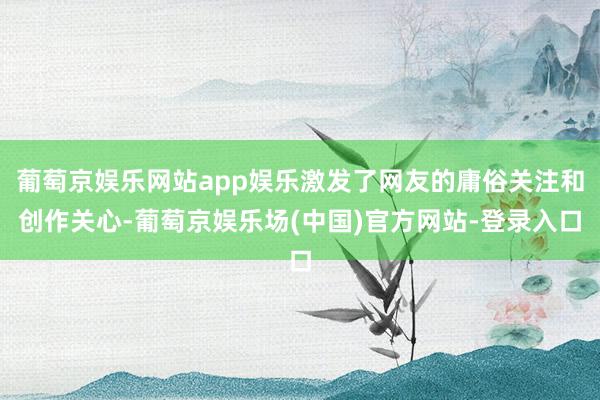 葡萄京娱乐网站app娱乐激发了网友的庸俗关注和创作关心-葡萄京娱乐场(中国)官方网站-登录入口