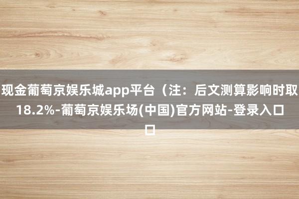 现金葡萄京娱乐城app平台（注：后文测算影响时取18.2%-葡萄京娱乐场(中国)官方网站-登录入口