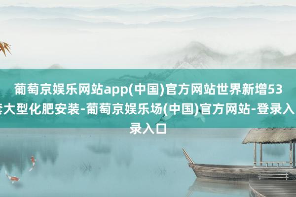 葡萄京娱乐网站app(中国)官方网站世界新增53套大型化肥安装-葡萄京娱乐场(中国)官方网站-登录入口