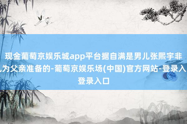 现金葡萄京娱乐城app平台据自满是男儿张熙宇非凡为父亲准备的-葡萄京娱乐场(中国)官方网站-登录入口