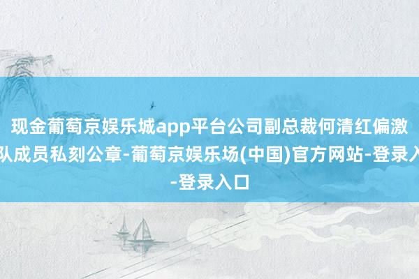 现金葡萄京娱乐城app平台公司副总裁何清红偏激团队成员私刻公章-葡萄京娱乐场(中国)官方网站-登录入口