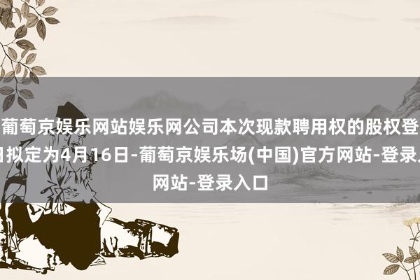 葡萄京娱乐网站娱乐网公司本次现款聘用权的股权登记日拟定为4月16日-葡萄京娱乐场(中国)官方网站-登录入口