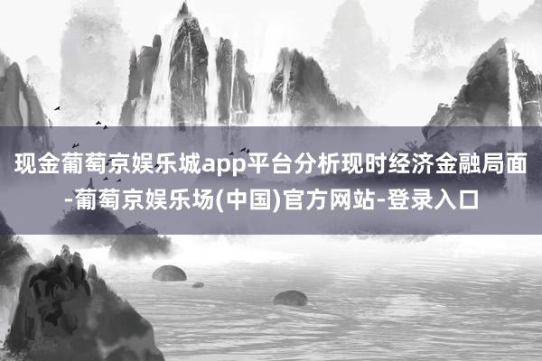 现金葡萄京娱乐城app平台分析现时经济金融局面-葡萄京娱乐场(中国)官方网站-登录入口