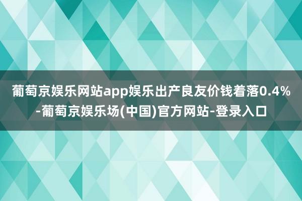 葡萄京娱乐网站app娱乐出产良友价钱着落0.4%-葡萄京娱乐场(中国)官方网站-登录入口