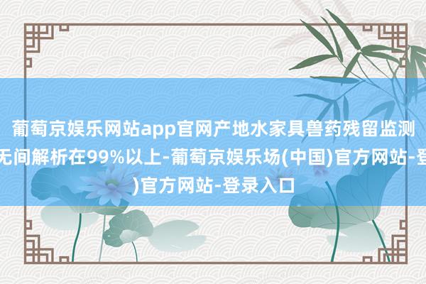 葡萄京娱乐网站app官网产地水家具兽药残留监测及格率无间解析在99%以上-葡萄京娱乐场(中国)官方网站-登录入口