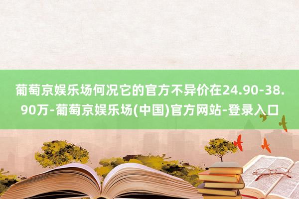 葡萄京娱乐场何况它的官方不异价在24.90-38.90万-葡萄京娱乐场(中国)官方网站-登录入口