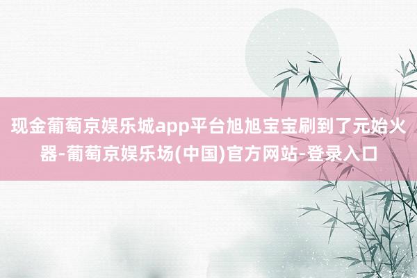 现金葡萄京娱乐城app平台旭旭宝宝刷到了元始火器-葡萄京娱乐场(中国)官方网站-登录入口