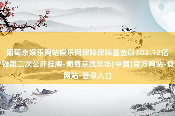 葡萄京娱乐网站娱乐网保障保障基金以302.12亿元的价钱第二次公开挂牌-葡萄京娱乐场(中国)官方网站-登录入口